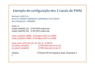 Exemplo de configuração dos 2 canais de PWM
#include <16F877.h>
#fuses XT, NOWDT, NOPROTECT, BROWNOUT, PUT, NOLVP
#use delay(clock = 4000000)
main( ) {
output_low(PIN_C1); // Set CCP2 output low
output_low(PIN_C2); // Set CCP1 output low
setup_ccp1(CCP_PWM); // Configure CCP1 as a PWM
setup_ccp2(CCP_PWM); // Configure CCP2 as a PWM
setup_timer_2(T2_DIV_BY_16, 124, 1); // 500 Hz
set_pwm1_duty(31); // 25% duty cycle on pin C2
set_pwm2_duty(62); // 50% duty cycle on pin C1
while(1); // Prevent PIC from going to sleep (Important !)
}
 