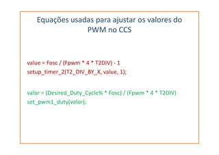 Equações usadas para ajustar os valores do
PWM no CCS
value = Fosc / (Fpwm * 4 * T2DIV) - 1
setup_timer_2(T2_DIV_BY_X, value, 1);
valor = (Desired_Duty_Cycle% * Fosc) / (Fpwm * 4 * T2DIV)
set_pwm1_duty(valor);
 
