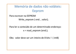 Memória de dados não voláteis:
Eeprom
Para escrever na EEPROM
Write_eeprom ( end. , valor);
Para ler o conteúdo de um determinado endereço:Para ler o conteúdo de um determinado endereço:
x = read_eeprom (end.);
Obs: valor deve ser um inteiro de 8 bits ! ( int8)
 