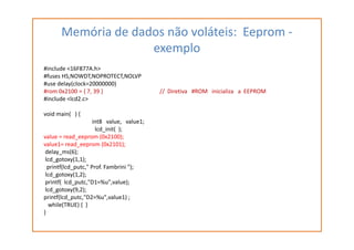 Memória de dados não voláteis: Eeprom -
exemplo
#include <16F877A.h>
#fuses HS,NOWDT,NOPROTECT,NOLVP
#use delay(clock=20000000)
#rom 0x2100 = { 7, 39 } // Diretiva #ROM inicializa a EEPROM
#include <lcd2.c>
void main( ) {
int8 value, value1;int8 value, value1;
lcd_init( );
value = read_eeprom (0x2100);
value1= read_eeprom (0x2101);
delay_ms(6);
lcd_gotoxy(1,1);
printf(lcd_putc," Prof. Fambrini ");
lcd_gotoxy(1,2);
printf( lcd_putc,"D1=%u",value);
lcd_gotoxy(9,2);
printf(lcd_putc,"D2=%u",value1) ;
while(TRUE) { }
}
 