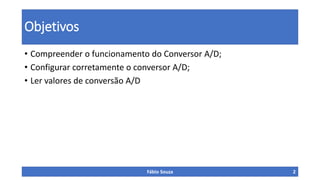 Objetivos
• Compreender o funcionamento do Conversor A/D;
• Configurar corretamente o conversor A/D;
• Ler valores de conversão A/D
Fábio Souza 2
 