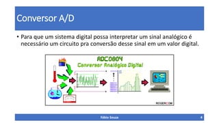 Conversor A/D
• Para que um sistema digital possa interpretar um sinal analógico é
necessário um circuito pra conversão desse sinal em um valor digital.
Fábio Souza 4
 
