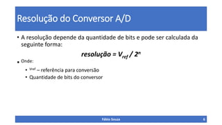 Resolução do Conversor A/D
• A resolução depende da quantidade de bits e pode ser calculada da
seguinte forma:
resolução = Vref / 2n
• Onde:
• Vref – referência para conversão
• Quantidade de bits do conversor
Fábio Souza 6
 