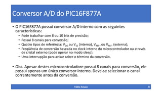 Conversor A/D do PIC16F877A
• O PIC16F877A possui conversor A/D interno com as seguintes
características:
• Pode trabalhar com 8 ou 10 bits de precisão;
• Possui 8 canais para conversão;
• Quatro tipos de referência: VDD ou VSS (interna), VREF+ ou VREF- (externa);
• Freqüência de conversão baseada no clock interno do microcontrolador ou através
de cristal externo (pode operar no modo sleep);
• Uma interrupção para avisar sobre o término da conversão.
• Obs. Apesar destes microcontroladore possui 8 canais para conversão, ele
possui apenas um único conversor interno. Deve-se selecionar o canal
correntemente antes da conversão.
Fábio Souza 8
 