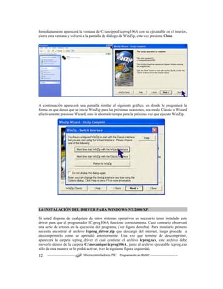 ------------------------ Microcontroladores PIC Programación en BASIC ------------------------12
Inmediatamente aparecerá la ventana de C:unzippedicprog106A con su ejecutable en el interior,
cierre esta ventana y volverá a la pantalla de diálogo de WinZip, esta vez presione Close.
A continuación aparecerá una pantalla similar al siguiente gráfico, en donde le preguntará la
forma en que desea que se inicie WinZip para las próximas ocasiones, sea modo Classic o Wizard
efectivamente presione Wizard, esto le ahorrará tiempo para la próxima vez que ejecute WinZip.
1.6 INSTALACIÓN DEL DRIVER PARA WINDOWS NT/2000/XP.
Si usted dispone de cualquiera de estos sistemas operativos es necesario tener instalado este
driver para que el programador IC-prog106A funcione correctamente. Caso contrario observará
una serie de errores en la ejecución del programa, (ver figura derecha). Para instalarlo primero
necesita encontrar el archivo Icprog_driver.zip que descargó del internet, luego proceda a
descomprimirlo como se aprendió anteriormente. Una vez que termine de descomprimir,
aparecerá la carpeta icprog_driver el cual contiene el archivo icprog.sys, este archivo debe
moverlo dentro de la carpeta C:mecaniqueicprog106A, junto al archivo ejecutable icprog.exe
sólo de esta manera se lo podrá activar, (ver la siguiente figura izquierda).
 