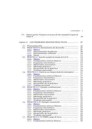 CONTENIDO i          x

   11.9.     Séptimo ejercicio: Programas con un poco de todo, manejando el registro de
             trabajo W . . . . . . . . . . . . . . . . . . . . . . . . . . . . . . . . . . . . . . . . . . . . . . . . . . . .   199


Capítulo 12.        LOS PRIMEROS DISEÑOS PRÁCTICOS ....................                                                          207

    1 2.1.    Presentación .................................................                                                     207
    12.2.     PRÁCTICO 0: Herramientas de desarrollo .........................                                                   207
              12.2.1. Objetivo s . . . . . . . . . . . . . . . . . . . . . . . . . . . . . . . . . . . . . . . . . . . .         207
              12.2.2. Herramientas hardware .................................                                                    208
              12.2.3. Herramientas software ................................. .                                                  210
              12.2.4. Tutoria l . . . . . . . . . . . . . . . . . . . . . . . . . . . . . . . . . . . . . . . . . . . . . .      213
    12.3.     PRÁCTICA l: Sencillo ejemplo de manejo de la E/S .......... . ..... .                                              214
              12.3.1. Objetivo s . . . . . . . . . . . . . . . . . . . . . . . . . . . . . . . . . . . . . . . . . . . .         214
              12.3.2. Fundamentos teóricos básicos . ...........................                                                 214
              1 2.3.3. Esquema electrónico ...................................                                                   215
              12.3.4. Materiales necesarios ...................................                                                  215
              12.3.5. Montaje práctico ...... . .................. . ............                                                216
              1 2.3.6. Desarrollo de la práctica ................................                                                216
              1 2.3.7. Trabajo personal.......................................                                                   216
    1 2.4.    PRÁCTICA 2: Control de una lámpara desde dos interruptores .........                                               217
              12.4.1. Objetivo s . . . . . . . . . . . . . . . . . . . . . . . . . . . . . . . . . . . . . . . . . . . .         217
              12.4.2. Fundamentos teóricos básicos ............................                                                  217
              1 2.4.3. Esquema electrónico ...................................                                                   218
              12.4.4. Materiales necesarios ............................... . ...                                                218
              12.4.5. Montaje práctico .... . .................................                                                  219
              1 2.4.6. Desarrollo de la práctica ................................                                                219
              12.4.7. Trabajo personal ............... . ...... . ............. . . .                                            219
    12.5.     PRÁCTICA 3: Ejemplo combinacional .... . ......... . .............                                                 219
              12.5.1. Objetivo s . . . . . . . . . . . . . . . . . . . . . . . . . . . . . . . . . . . . . . . . . . . .         219
              12.5.2. Fundamentos teóricos básicos ............................                                                  220
              12.5.3. Esquema electrónico ....... . ...........................                                                  221
              12.5.4. Materiales necesarios ................................ . . .                                               221
              12.5.5. Montaje práctico ......................................                                                    221
              12.5.6. Desarrollo de la práctica ............................. . . .                                              222
              12.5.7. Trabajo personal .......................................                                                   222
    1 2.6.    PRÁCTICA 4: Ejemplo secuencial ...............................                                                     223
              1 2.6.1. Objetivo s . . . . . . . . . . . . . . . . . . . . . . . . . . . . . . . . . . . . . . . . . . . .        223
              12.6.2. Fundamentos teóricos básicos ............................                                                  223
              12.6.3. Esquema electrónico ..................... . .............                                                  223
              1 2.6.4. Materiales necesarios ...................................                                                 224
              12.6.5. Montaje práctico ........... . .... . .................... .                                               224
              1 2.6.6. Desarrollo de la práctica ................................                                                224
              12.6.7. Trabajo personal .......................................                                                   226
    1 2.7.    PRÁCTICA 5: El TMR0, juego de luces .................. . . .......                                                 226
              12.7.1. Objetivo s . . . . . . . . . . . . . . . . . . . . . . . . . . . . . . . . . . . . . . . . . . . .         226
              12.7.2. Fundamentos teóricos básicos .................... . .......                                                226
 