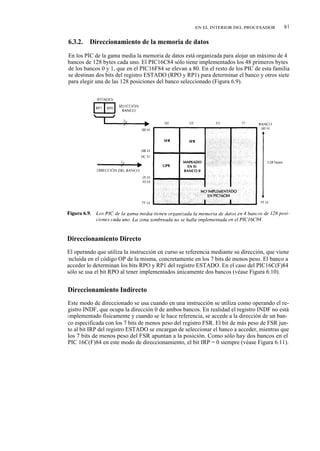 EN EL INTERIOR DEL PROCESADOR        91

6.3.2.   Direccionamiento de la memoria de datos
En los PIC de la gama media la memoria de datos está organizada para alojar un máximo de 4
bancos de 128 bytes cada uno. El PIC16C84 sólo tiene implementados los 48 primeros bytes
de los bancos 0 y 1, que en el PIC16F84 se elevan a 80. En el resto de los PIC de esta familia
se destinan dos bits del registro ESTADO (RPO y RP1) para determinar el banco y otros siete
para elegir una de las 128 posiciones del banco seleccionado (Figura 6.9).




Direccionamiento Directo
El operando que utiliza la instrucción en curso se referencia mediante su dirección, que viene
i ncluida en el código OP de la misma, concretamente en los 7 bits de menos peso. El banco a
acceder lo determinan los bits RPO y RP1 del registro ESTADO. En el caso del PIC16C(F)84
sólo se usa el bit RPO al tener implementados únicamente dos bancos (véase Figura 6.10).


Direccionamiento Indirecto
Este modo de direccionado se usa cuando en una instrucción se utiliza como operando el re-
gistro INDF, que ocupa la dirección 0 de ambos bancos. En realidad el registro INDF no está
implementado físicamente y cuando se le hace referencia, se accede a la dirección de un ban-
co especificada con los 7 bits de menos peso del registro FSR. El bit de más peso de FSR jun-
to al bit IRP del registro ESTADO se encargan de seleccionar el banco a acceder, mientras que
los 7 bits de menos peso del FSR apuntan a la posición. Como sólo hay dos bancos en el
PIC 16C(F)84 en este modo de direccionamiento, el bit IRP = 0 siempre (véase Figura 6.11).
 