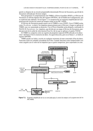 LOS RECURSOS FUNDAMENTALES: TEMPORIZADORES, PUERTAS DE E/S Y EEPROM...               97

quisito se dispone de un circuito programable denominado Divisor de frecuencia, que divide la
frecuencia utilizada por diversos rangos.
   Para programar el comportamiento del TMRO, el Perro Guardián (WDT) y el Divisor de
frecuencia se utilizan algunos bits del registro OPTION y de la Palabra de Configuración, que
se explicará más adelante. En la Figura 7.2 se proporciona un esquema simplificado de la ar-
quitectura del circuito de control de tiempos usado en los PIC 16X8X.
   El Divisor de frecuencia puede usarse con el TMRO o con el WDT. Con el TMRO actúa
como Pre-divisor, es decir, los impulsos pasan primero por el Divisor y luego se aplican al
TMRO, una vez aumentada su duración. Con el Perro Guardián actúa después, realizando la
función de Post-divisor. Los impulsos, que divide por un rango el Divisor de frecuencia, pue-
den provenir de la señal de reloj interna (Fosc/4) o de los que se aplican a la patita TOCKI.
   El TMRO se comporta como un registro de propósito especial (SFR) ubicado en la direc-
ción 1 del banco 0 de la memoria de datos. En igual dirección, pero en el banco 1, se halla el
registro OPTION.
   TMRO puede ser leído y escrito en cualquier momento al estar conectado al bus de datos.
Funciona como un contador ascendente de 8 bits. Cuando funciona como temporizador con-
viene cargarle con el valor de los impulsos que se quiere temporizar, pero expresados en com-
 