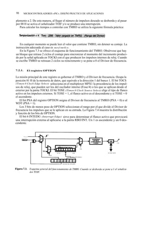 98       MICROCONTROLADORES «PIC». DISEÑO PRÁCTICO DE APLICACIONES


plemento a 2. De esta manera, al llegar el número de impulsos deseado se desborda y al pasar
por 00 H se activa el señalizador TOIF y/o se produce una interrupción.
   Para calcular los tiempos a controlar con TMRO se utiliza la siguiente fórmula práctica:




   En cualquier momento se puede leer el valor que contiene TMRO, sin detener su contaje. La
instrucción adecuada al caso es movf tmrO,w.
   En la Figura 7.3 se ofrece el esquema de funcionamiento del TMRO. Obsérvese que hay
un bloque que retrasa 2 ciclos el contaje para sincronizar el momento del incremento produci-
do por la señal aplicada en TOCKI con el que producen los impulsos internos de reloj. Cuando
se escribe TMRO se retrasan 2 ciclos su reincremento y se pone a 0 el Divisor de frecuencia.


7.2.1.     El registro OPTION

La misión principal de este registro es gobernar el TMRO y el Divisor de frecuencia. Ocupa la
posición 81 H de la memoria de datos, que equivale a la dirección 1 del banco 1. El bit TOCS
(Timen 0 Clock Edge Select) selecciona en el multiplexor MPX1 la procedencia de los impul-
sos de reloj, que pueden ser los del oscilador interno (Fose/4) o los que se aplican desde el
exterior por la patita TOCKI. El bit TOSE (Timen 0 Clock Source Select) elige el tipo de flanco
activo en los impulsos externos. Si TOSE = 1, el flanco activo es el descendente y si TOSE = 0
el ascendente.
    El bit PSA del registro OPTION asigna el Divisor de frecuencia al TMRO (PSA = 0) o al
WDT (PSA = 1).
    Los 3 bits de menos peso de OPTION seleccionan el rango por el que divide el Divisor de
frecuencia los impulsos que se le aplican en su entrada. La Figura 7.4 muestra la distribución
y función de los bits de OPTION.
    El bit 6 INTEDG (Interrupt Edge) sirve para determinar el flanco activo que provocará
una interrupción externa al aplicarse a la patita RBO/INT. Un 1 es ascendente y un 0 des-
cendente.
 