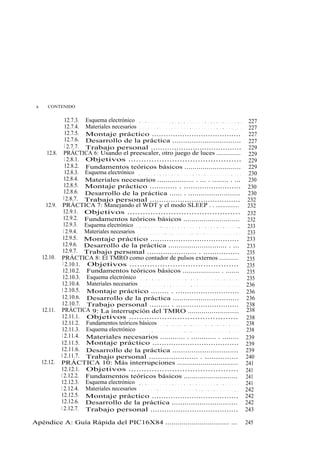 x      CONTENIDO


                 12.7.3. Esquema electrónico . . . . . . . . . . . . . . . . . . . . . . . . . . . . . . . . . . .       227
                 12.7.4. Materiales necesarios . . . . . . . . . . . . . . . . . . . . . . . . . . . . . . . . . . .     227
                 12.7.5. Montaje práctico ......................................                                         227
                 12.7.6. Desarrollo de la práctica ................................                                      227
                 1 2.7.7. Trabajo personal .......................................                                       229
       12.8. PRÁCTICA 6: Usando el preescaler, otro juego de luces ..............                                        229
                 1 2.8.1. Objetivos ............................................                                         229
                 12.8.2. Fundamentos teóricos básicos ............................                                       229
                 12.8.3. Esquema electrónico . . . . . . . . . . . . . . . . . . . . . . . . . . . . . . . . . . .       230
                 12.8.4. Materiales necesarios .................. . ... . ........ . ...                                 230
                 12.8.5. Montaje práctico ............ . .........................                                      230
                 12.8.6. Desarrollo de la práctica ...... . .........................                                   230
                1 2.8.7. Trabajo personal .......................................                                       232
       12.9. PRÁCTICA 7: Manejando el WDT y el modo SLEEP . . ..............                                            232
                12.9.1. Objetivos ............................................                                          232
                12.9.2. Fundamentos teóricos básicos ............................                                       232
                12.9.3. Esquema electrónico . . . . . . . . . . . . . . . . . . . . . . . . . . . . . . . . . . ..      233
                1 2.9.4. Materiales necesarios . . . . . . . . . . . . . . . . . . . . . . . . . . . . . . . . . . .    233
               12.9.5. Montaje práctico ......................................                                          233
               12.9.6. Desarrollo de la práctica ............................ . ...                                     233
               12.9.7. Trabajo personal ...................... . ................                                       235
     12.10. PRÁCTICA 8: El TMRO como contador de pulsos externos ............                                           235
               1 2.10.1. Objetivos ...........................................                                          235
               12.10.2. Fundamentos teóricos básicos ................... . .......                                      235
               12.10.3. Esquema electrónico . . . . . . . . . . . . . . . . . . . . . . . . . . . . . . . . . .         235
              12.10.4. Materiales necesarios . . . . . . . . . . . . . . . . . . . . . . . . . . . . . . . . . .       236
              1 2.10.5. Montaje práctico ........ . ............................                                       236
              12.10.6. Desarrollo de la práctica ...............................                                       236
              12.10.7. Trabajo personal ......... . ............................                                       238
     12.11. PRÁCTICA 9: La interrupción del TMRO ..........................                                            238
              12.11.1. Objetivos ...........................................                                           238
              12.11.2. Fundamentos teóricos básicos . . . . . . . . . . . . . . . . . . . . . . . . . . .              238
              12.11.3. Esquema electrónico . . . . . . . . . . . . . . . . . . . . . . . . . . . . . . . . . .         238
              1 2.11.4. Materiales necesarios ............ . ............ . ........                                   239
             12.11.5. Montaje práctico .....................................                                           239
             12.11.6. Desarrollo de la práctica ...............................                                        239
             1 2.11.7. Trabajo personal ...................... . ...............                                       240
     12.12. PRÁCTICA 10: Más interrupciones ...............................                                            241
             12.12.1. Objetivos ...........................................                                            241
             1 2.12.2. Fundamentos teóricos básicos ...........................                                        241
             12.12.3. Esquema electrónico . . . . . . . . . . . . . . . . . . . . . . . . . . . . . . . . . .          241
             1 2.12.4. Materiales necesarios . . . . . . . . . . . . . . . . . . . . . . . . . . . . . . . . . .       242
             12.12.5. Montaje práctico .....................................                                           242
             12.12.6. Desarrollo de la práctica ...............................                                        242
             1 2.12.7. Trabajo personal ......................................                                         243

Apéndice A: Guía Rápida del PIC16X84 ................................ ...                                              245
 