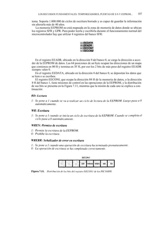 LOS RECURSOS FUNDAMENTALES: TEMPORIZADORES, PUERTAS DE E/S Y EEPROM...                107

tema. Soporta 1.000.000 de ciclos de escritura borrado y es capaz de guardar la información
sin alterarla más de 40 años.
   La memoria EEPROM no está mapeada en la zona de memoria de datos donde se ubican
los registros SFR y GPR. Para poder leerla y escribirla durante el funcionamiento normal del
microcontrolador hay que utilizar 4 registros del banco SFR:




    En el registro EEADR, ubicado en la dirección 9 del banco 0, se carga la dirección a acce-
der de la EEPROM de datos. Las 64 posiciones de un byte ocupan las direcciones de un mapa
que comienza en 00 H y termina en 3F H, por eso los 2 bits de más peso del registro EEADR
siempre valen 0.
    En el registro EEDATA, ubicado en la dirección 8 del banco 0, se depositan los datos que
se leen o se escriben.
    El registro EECONI, que ocupa la dirección 88 H de la memoria de datos, o la dirección
8 H del banco 1, tiene misiones de control en las operaciones de la EEPROM, y la distribución
de sus bits se presenta en la Figura 7.11, mientras que la misión de cada uno se explica a con-
tinuación:
 