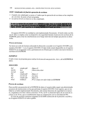 108    MICROCONTROLADORES «PIC». DISEÑO PRÁCTICO DE APLICACIONES




    El registro EECON2 en realidad no está implementado físicamente. Al leerlo todos sus bits
son 0. Sólo se emplea como un dispositivo de seguridad durante el proceso de escritura de la
EEPROM, para evitar las interferencias en el largo intervalo de tiempo que precisa su desa-
rrollo.



Se inicia un ciclo de lectura colocando la dirección a acceder en el registro EEADR y po-
niendo el bit RD = 1 en el registro EECONl. El dato leído estará disponible en el registro
EEDATA en el siguiente ciclo y permanecerá en él hasta que se realice una nueva lectura o
escritura en la EEPROM.




Para escribir una posición de la EEPROM de datos el usuario debe seguir una determinada
secuencia de instrucciones en las que participa el registro EECON2. Este registro, que en rea-
lidad no se halla implementado físicamente, sólo asume funciones de seguridad en el proce-
so, cargándose en él dos valores concretos: 55 H y aa H. La duración típica de un ciclo de es-
critura es de 10 ms, que es notablemente larga en comparación con la velocidad del PIC.
    El ciclo de escritura comienza cargando en EEADR la dirección de la posición a escribir y
en el registro EEDATA el valor a grabar.
 