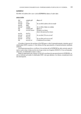LOS RECURSOS FUNDAMENTALES: TEMPORIZADORES, PUERTAS DE E/S Y EEPROM...                 109




   Al acabar el proceso de escritura el bit WR pasa a valer 0 automáticamente, mientras que el
señalizador EEIF se pone a l. Este último bit hay que ponerlo a 0 posteriormente mediante
software.
   Una buena precaución es verificar si la escritura de la EEPROM ha sido correcta, para lo
cual se suele restar el dato escrito con el que existe en el registro EEDATA. Si no se ha produ-
cido error, el señalizador Z pasa a valer 1.
   Dada la importancia de conocer el fin de la escritura de una posición de la EEPROM, no
sólo se informa activando el señalizador EEIF, sino que además, si se desea, se puede provocar
una interrupción.
 