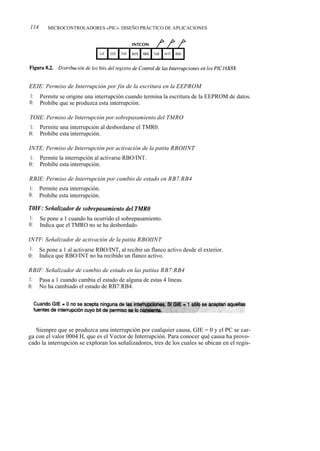 114      MICROCONTROLADORES «PIC». DISEÑO PRÁCTICO DE APLICACIONES




EEIE: Permiso de Interrupción por fin de la escritura en la EEPROM
1:    Permite se origine una interrupción cuando termina la escritura de la EEPROM de datos.
0:    Prohíbe que se produzca esta interrupción.

TOIE: Permiso de Interrupción por sobrepasamiento del TMRO
1:    Permite una interrupción al desbordarse el TMR0.
0:    Prohíbe esta interrupción.

INTE: Permiso de Interrupción por activación de la patita RBOIINT
1:    Permite la interrupción al activarse RBO/INT.
0:    Prohibe esta interrupción.

RBIE: Permiso de Interrupción por cambio de estado en RB7.RB4
1:    Permite esta interrupción.
0:    Prohibe esta interrupción.

T0IF: Señalizador de sobrepasamiento del TMRO
1:    Se pone a 1 cuando ha ocurrido el sobrepasamiento.
0:    Indica que el TMRO no se ha desbordado.

INTF: Señalizador de activación de la patita RBOIINT
1:    Se pone a 1 al activarse RBO/INT, al recibir un flanco activo desde el exterior.
0:    Indica que RBO/INT no ha recibido un flanco activo.

RBIF: Señalizador de cambio de estado en las patitas RB7:RB4
1:    Pasa a 1 cuando cambia el estado de alguna de estas 4 lineas.
0:    No ha cambiado el estado de RB7:RB4.




   Siempre que se produzca una interrupción por cualquier causa, GIE = 0 y el PC se car-
ga con el valor 0004 H, que es el Vector de Interrupción. Para conocer qué causa ha provo-
cado la interrupción se exploran los señalizadores, tres de los cuales se ubican en el regis-
 