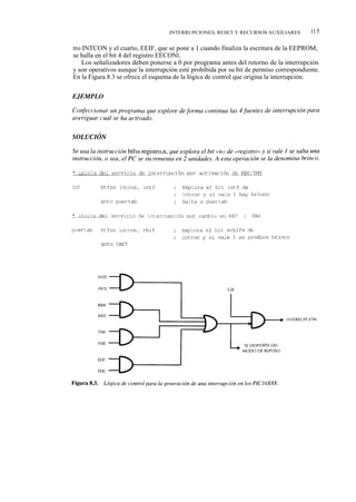 INTERRUPCIONES, RESET Y RECURSOS AUXILIARES          115

tro INTCON y el cuarto, EEIF, que se pone a 1 cuando finaliza la escritura de la EEPROM,
se halla en el bit 4 del registro EECONl.
    Los señalizadores deben ponerse a 0 por programa antes del retorno de la interrupción
y son operativos aunque la interrupción esté prohibida por su bit de permiso correspondiente.
En la Figura 8.3 se ofrece el esquema de la lógica de control que origina la interrupción.
 