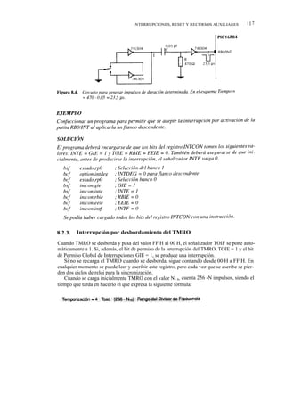 I NTERRUPCIONES, RESET Y RECURSOS AUXILIARES           11 7




8.2.3.   Interrupción por desbordamiento del TMRO

Cuando TMRO se desborda y pasa del valor FF H al 00 H, el señalizador TOIF se pone auto-
máticamente a 1. Si, además, el bit de permiso de la interrupción del TMRO, TOIE = 1 y el bit
de Permiso Global de Interrupciones GIE = 1, se produce una interrupción.
   Si no se recarga el TMRO cuando se desborda, sigue contando desde 00 H a FF H. En
cualquier momento se puede leer y escribir este registro, pero cada vez que se escribe se pier-
den dos ciclos de reloj para la sincronización.
   Cuando se carga inicialmente TMRO con el valor N, o, cuenta 256 -N impulsos, siendo el
tiempo que tarda en hacerlo el que expresa la siguiente fórmula:
 