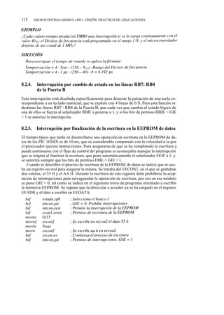 11 8     MICROCONTROLADORES «PIC». DISEÑO PRÁCTICO DE APLICACIONES




8.2.4.    Interrupción por cambio de estado en las líneas RB7: RB4
          de la Puerta B
Esta interrupción está diseñada específicamente para detectar la pulsación de una tecla co-
rrespondiente a un teclado matricial, que se explora con 4 líneas de E/S. Para esta función se
destinan las líneas RB7 : RB4 de la Puerta B, que cada vez que cambia el estado lógico de
una de ellas se fuerza al señalizador RBIF a ponerse a 1, y si los bits de permiso RBIE = GIE
= 1 se autoriza la interrupción.

8.2.5.    Interrupción por finalización de la escritura en la EEPROM de datos
El tiempo típico que tarda en desarrollarse una operación de escritura en la EEPROM de da-
tos de los PIC 16X8X es de 10 ms, que es considerable comparado con la velocidad a la que
el procesador ejecuta instrucciones. Para asegurarse de que se ha completado la escritura y
puede continuarse con el flujo de control del programa es aconsejable manejar la interrupción
que se origina al finalizar la escritura, que pone automáticamente el señalizador EEIF a 1, y
se autoriza siempre que los bits de permiso EME = GIE = l.
    Cuando se describió el proceso de escritura de la EEPROM de datos se indicó que se usa-
ba un registro no real para asegurar la misma. Se trataba del EECON2, en el que se grababan
dos valores, el 55 H y el AA H. Durante la escritura de este registro debe prohibirse la acep-
tación de interrupciones para salvaguardar la operación de escritura, por eso en ese módulo
se pone GIE = 0, tal como se indica en el siguiente trozo de programa orientado a escribir
la memoria EEPROM. Se supone que la dirección a acceder ya se ha cargado en el registro
EEADR y el dato a escribir en EEDATA.
 