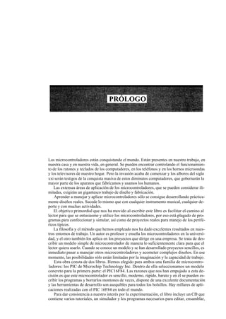 Los microcontroladores están conquistando el mundo. Están presentes en nuestro trabajo, en
nuestra casa y en nuestra vida, en general. Se pueden encontrar controlando el funcionamien-
to de los ratones y teclados de los computadores, en los teléfonos y en los hornos microondas
y los televisores de nuestro hogar. Pero la invasión acaba de comenzar y los albores del siglo
xxi serán testigos de la conquista masiva de estos diminutos computadores, que gobernarán la
mayor parte de los aparatos que fabricamos y usamos los humanos.
    Las extensas áreas de aplicación de los microcontroladores, que se pueden considerar ili-
mitadas, exigirán un gigantesco trabajo de diseño y fabricación.
    Aprender a manejar y aplicar microcontroladores sólo se consigue desarrollando práctica-
mente diseños reales. Sucede lo mismo que con cualquier instrumento musical, cualquier de-
porte y con muchas actividades.
    El objetivo primordial que nos ha movido al escribir este libro es facilitar el camino al
lector para que se entusiasme y utilice los microcontroladores, por eso está plagado de pro-
gramas para confeccionar y simular, así como de proyectos reales para manejo de los perifé-
ricos típicos.
    La filosofía y el método que hemos empleado nos ha dado excelentes resultados en nues-
tros entornos de trabajo. Un autor es profesor y enseña los microcontroladores en la universi-
dad, y el otro también los aplica en los proyectos que dirige en una empresa. Se trata de des-
cribir un modelo simple de microcontrolador de manera lo suficientemente clara para que el
lector quiera usarlo. Cuando se conoce un modelo y se han desarrollado proyectos sencillos, es
inmediato pasar a manejar otros microcontroladores y acometer complejos diseños. En ese
momento, las posibilidades sólo están limitadas por la imaginación y la capacidad de trabajo.
    Esta obra consta de dos libros. Hemos elegido para ambos una familia de microcontro-
ladores: los PIC de Microchip Technology Inc. Dentro de ella seleccionamos un modelo
concreto para la primera parte: el PIC16F84. Las razones que nos han empujado a esta de-
cisión es que este microcontrolador es sencillo, moderno, rápido, barato y en él se pueden es-
cribir los programas y borrarlos montones de veces, dispone de una excelente documentación
y las herramientas de desarrollo son asequibles para todos los bolsillos. Hay millares de apli-
caciones realizadas con el PIC 16F84 en todo el mundo.
    Para dar consistencia a nuestro interés por la experimentación, el libro incluye un CD que
contiene varios tutoriales, un simulador y los programas necesarios para editar, ensamblar,

                                                                                                  xi
 