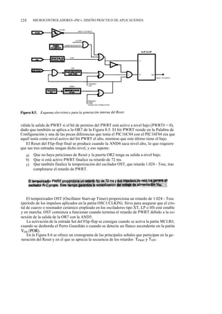 120     MICROCONTROLADORES «PIC». DISEÑO PRÁCTICO DE APLICACIONES




válida la salida de PWRT si el bit de permiso del PWRT está activo a nivel bajo (PWRT# = 0),
dado que también se aplica a la OR7 de la Figura 8.5. El bit PWRT reside en la Palabra de
Configuración y una de las pocas diferencias que tenía el PIC16C84 con el PIC16F84 era que
aquél tenía como nivel activo del bit PWRT el alto, mientras que este último tiene el bajo.
    El Reset del Flip-flop final se produce cuando la AND4 saca nivel alto, lo que requiere
que sus tres entradas tengan dicho nivel, y eso supone:
   a)   Que no haya peticiones de Reset y la puerta OR2 tenga su salida a nivel bajo.
   b)   Que si está activo PWRT finalice su retardo de 72 ms.
   c)   Que también finalice la temporización del oscilador OST, que retarda 1.024 - Tosc, tras
        completarse el retardo de PWRT.




    El temporizador OST (Oscillator Start-up Timer) proporciona un retardo de 1.024 - Tosc
(período de los impulsos aplicados en la patita OSC1/CLKIN). Sirve para asegurar que el cris-
tal de cuarzo o resonador cerámico empleado en los osciladores tipo XT, LP o HS esté estable
y en marcha. OST comienza a funcionar cuando termina el retardo de PWRT debido a la co-
nexión de la salida de la OR7 con la AND5.
    La activación de la entrada Set del Flip-flop se consigue cuando se activa la patita MCLR#,
cuando se desborda el Perro Guardián o cuando se detecta un flanco ascendente en la patita
V„p (POR).
    En la Figura 8.6 se ofrece un cronograma de las principales señales que participan en la ge-
neración del Reset y en el que se aprecia la secuencia de los retardos TPwRT y ToST-
 