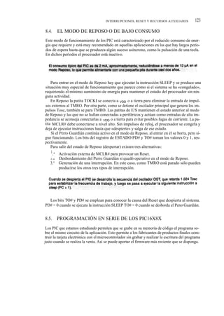 INTERRUPCIONES, RESET Y RECURSOS AUXILIARES              123

8.4.     EL MODO DE REPOSO O DE BAJO CONSUMO
Este modo de funcionamiento de los PIC está caracterizado por el reducido consumo de ener-
gía que requiere y está muy recomendado en aquellas aplicaciones en las que hay largos perío-
dos de espera hasta que se produzca algún suceso asíncrono, como la pulsación de una tecla.
En dichos períodos el procesador está inactivo.




    Para entrar en el modo de Reposo hay que ejecutar la instrucción SLEEP y se produce una
situación muy especial de funcionamiento que parece como si el sistema se ha «congelado»,
requiriendo el mínimo suministro de energía para mantener el estado del procesador sin nin-
guna actividad.
    En Reposo la patita TOCKI se conecta a VDD o a tierra para eliminar la entrada de impul-
sos externos al TMRO. Por otra parte, como se detiene el oscilador principal que genera los im-
pulsos Tosc, también se para TMRO. Las patitas de E/S mantienen el estado anterior al modo
de Reposo y las que no se hallan conectadas a periféricos y actúan como entradas de alta im-
pedancia se aconseja conectarlas a VDD o a tierra para evitar posibles fugas de corriente. La pa-
tita MCLR# debe conectarse a nivel alto. Sin impulsos de reloj, el procesador se congela y
deja de ejecutar instrucciones hasta que «despierte» y salga de ese estado.
    Si el Perro Guardián continúa activo en el modo de Reposo, al entrar en él se borra, pero si-
gue funcionando. Los bits del registro de ESTADO PD# y TO# toman los valores 0 y 1, res-
pectivamente.
    Para salir del estado de Reposo (despertar) existen tres alternativas:
     I .a Activación externa de MCLR# para provocar un Reset.
   2.a   Desbordamiento del Perro Guardián si quedó operativo en el modo de Reposo.
   3.°   Generación de una interrupción. En este caso, como TMRO está parado sólo pueden
         producirse los otros tres tipos de interrupción.




  Los bits TO# y PD# se emplean para conocer la causa del Reset que despierta al sistema.
PD# = 0 cuando se ejecuta la instrucción SLEEP TO# = 0 cuando se desborda el Peno Guardián.


8.5.     PROGRAMACIÓN EN SERIE DE LOS PIC16X8X
 Los PIC que estamos estudiando permiten que se grabe en su memoria de código el programa so-
bre el mismo circuito de la aplicación. Esto permite a los fabricantes de productos finales cons-
truir la tarjeta electrónica con el microcontrolador sin grabar y realizar la escritura del programa
justo cuando se realiza la venta. Así se puede aportar el firmware más reciente que se disponga.
 