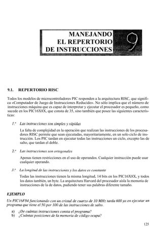 9.1.   REPERTORIO RISC

Todos los modelos de microcontroladores PIC responden a la arquitectura RISC, que signifi-
ca «Computador de Juego de Instrucciones Reducido». No sólo implica que el número de
instrucciones máquina que es capaz de interpretar y ejecutar el procesador es pequeño, como
sucede en los PIC16X8X, que consta de 35, sino también que posee las siguientes caracterís-
ticas:



        La falta de complejidad en la operación que realizan las instrucciones de los procesa-
        dores RISC permite que sean ejecutadas, mayoritariamente, en un solo ciclo de ins-
        trucción. Los PIC tardan en ejecutar todas las instrucciones un ciclo, excepto las de
        salto, que tardan el doble.



        Apenas tienen restricciones en el uso de operandos. Cualquier instrucción puede usar
        cualquier operando.


       Todas las instrucciones tienen la misma longitud, 14 bits en los PIC16X8X, y todos
       los datos también, un byte. La arquitectura Harvard del procesador aísla la memoria de
       instrucciones de la de datos, pudiendo tener sus palabras diferente tamaño.




                                                                                          125
 