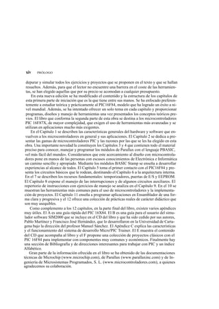 xiv    PRÓLOGO


  depurar y simular todos los ejercicios y proyectos que se proponen en el texto y que se hallan
  resueltos. Además, para que el lector no encuentre una barrera en el coste de las herramien-
  tas, se han elegido aquellas que por su precio se acomodan a cualquier presupuesto.
      En esta nueva edición se ha modificado el contenido y la estructura de los capítulos de
  esta primera parte de iniciación que es la que tiene entre sus manos. Se ha enfocado preferen-
  temente a estudiar teórica y prácticamente al PIC16F84, modelo que ha logrado un éxito a ni-
  vel mundial. Además, se ha intentado ofrecer un solo tema en cada capítulo y proporcionar
  programas, diseños y manejo de herramientas una vez presentados los conceptos teóricos pre-
  vios. El libro que conforma la segunda parte de esta obra se destina a los microcontroladores
  PIC 16F87X, de mayor complejidad, que exigen el uso de herramientas más avanzadas y se
  utilizan en aplicaciones mucho más exigentes.
      En el Capítulo 1 se describen las características generales del hardware y software que en-
  vuelven a los microcontroladores en general y sus aplicaciones. El Capítulo 2 se dedica a pre-
  sentar las gamas de microcontroladores PIC y las razones por las que se les ha elegido en esta
 obra. Una importante novedad la constituyen los Capítulos 3 y 4 que contienen todo el material
 preciso para conocer, manejar y programar los módulos de Parallax con el lenguaje PBASIC,
 «el más fácil del mundo». Consideramos que este acercamiento al diseño con microcontrola-
 dores pone en manos de las personas con escasos conocimientos de Electrónica e Informática
 un camino sencillo y apropiado. Mediante los módulos BASIC Stamp se enseña a desarrollar
 experiencias al alcance de todos. El Capítulo 5 toma el primer contacto con el PIC16F84 y pre-
 senta los circuitos básicos que le rodean, destinando el Capítulo 6 a la arquitectura interna.
 En el 7 se describen los recursos fundamentales: temporizadores, puertas de E/S y EEPROM.
 El Capítulo 8 expone el manejo de las interrupciones y de algunos circuitos auxiliares. El
 repertorio de instrucciones con ejercicios de manejo se analiza en el Capítulo 9. En el 10 se
 muestran las herramientas más comunes para el uso de microcontroladores y la implementa-
 ción de proyectos. El Capítulo 11 enseña a programar aplicaciones en Ensamblador de una for-
 ma clara y progresiva y el 12 ofrece una colección de prácticas reales de carácter didáctico que
 son muy asequibles.
     Como complemento a los 12 capítulos, en la parte final del libro, existen varios apéndices
muy útiles. El A es una guía rápida del PIC 16X84. El B es una guía para el usuario del simu-
 lador software SIM2000 que se incluye en el CD del libro y que ha sido cedido por sus autores,
Pablo Martínez y Francisco José Hernández, que lo desarrollaron en la Universidad de Carta-
gena bajo la dirección del profesor Manuel Sánchez. El Apéndice C explica las características
y el funcionamiento del sistema de desarrollo Micro'PIC Trainer. El E muestra el contenido
del CD que acompaña al libro y el F propone una colección de proyectos clásicos con el
PIC 16F84 para implementar con componentes muy comunes y económicos. Finalmente hay
una sección de Bibliografía y de direcciones interesantes para trabajar con PIC y un índice
Alfabético.
    Gran parte de la información ofrecida en el libro se ha obtenido de las documentaciones
técnicas de Microchip (www.microchip.com), de Parallax (www.parallaxinc.com) y de In-
geniería de Microsistemas Programados, S. L. (www.microcontroladores.com), a quienes
agradecemos su colaboración.
 