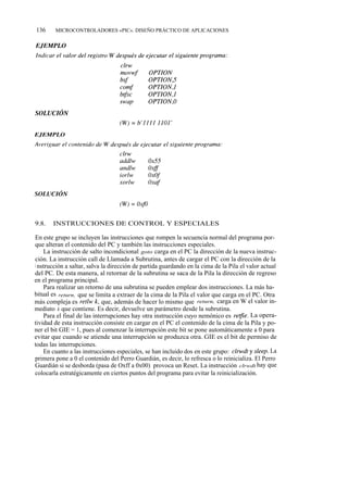 136     MICROCONTROLADORES «PIC». DISEÑO PRÁCTICO DE APLICACIONES




9.8.   INSTRUCCIONES DE CONTROL Y ESPECIALES

En este grupo se incluyen las instrucciones que rompen la secuencia normal del programa por-
que alteran el contenido del PC y también las instrucciones especiales.
    La instrucción de salto incondicional goto carga en el PC la dirección de la nueva instruc-
ción. La instrucción call de Llamada a Subrutina, antes de cargar el PC con la dirección de la
i nstrucción a saltar, salva la dirección de partida guardando en la cima de la Pila el valor actual
del PC. De esta manera, al retornar de la subrutina se saca de la Pila la dirección de regreso
en el programa principal.
    Para realizar un retorno de una subrutina se pueden emplear dos instrucciones. La más ha-
bitual es return, que se limita a extraer de la cima de la Pila el valor que carga en el PC. Otra
más compleja es retlw k, que, además de hacer lo mismo que return, carga en W el valor in-
mediato k que contiene. Es decir, devuelve un parámetro desde la subrutina.
    Para el final de las interrupciones hay otra instrucción cuyo nemónico es retfie. La opera-
tividad de esta instrucción consiste en cargar en el PC el contenido de la cima de la Pila y po-
ner el bit GIE = 1, pues al comenzar la interrupción este bit se pone automáticamente a 0 para
evitar que cuando se atiende una interrupción se produzca otra. GIE es el bit de permiso de
todas las interrupciones.
    En cuanto a las instrucciones especiales, se han incluido dos en este grupo: clrwdt y sleep. La
primera pone a 0 el contenido del Perro Guardián, es decir, lo refresca o lo reinicializa. El Perro
Guardián si se desborda (pasa de Oxff a 0x00) provoca un Reset. La instrucción clrwdt hay que
colocarla estratégicamente en ciertos puntos del programa para evitar la reinicialización.
 