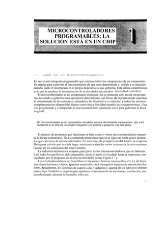 1.1.   ¿QUÉ ES UN MICROCONTROLADOR?


Es un circuito integrado programable que contiene todos los componentes de un computador.
Se emplea para controlar el funcionamiento de una tarea determinada y, debido a su reducido
tamaño, suele ir incorporado en el propio dispositivo al que gobierna. Esta última característica
es la que le confiere la denominación de «controlador incrustado» (embedded controller).
    El microcontrolador es un computador dedicado. En su memoria sólo reside un progra-
ma destinado a gobernar una aplicación determinada; sus líneas de entrada/salida soportan
el conexionado de los sensores y actuadores del dispositivo a controlar, y todos los recursos
complementarios disponibles tienen como única finalidad atender sus requerimientos. Una
vez programado y configurado el microcontrolador solamente sirve para gobernar la tarea
asignada.


  Un microcontrolador es un computador completo, aunque de limitadas prestaciones,        que está
  contenido en el chip de un circuito integrado y se destina a gobernar una sola tarea.


    El número de productos que funcionan en base a uno o varios microcontroladores aumen-
ta de forma exponencial. No es aventurado pronosticar que en el siglo xxi habrá pocos elemen-
tos que carezcan de microcontrolador. En esta línea de prospección del futuro, la empresa
Dataquest calcula que en cada hogar americano existirán varios centenares de microcontro-
l adores en los comienzos del tercer milenio.
    La industria Informática acapara gran parte de los microcontroladores que se fabrican.
Casi todos los periféricos del computador, desde el ratón o el teclado hasta la impresora, son
regulados por el programa de un microcontrolador (véase Figura 1.1).
    Los electrodomésticos de línea blanca (lavadoras, hornos, lavavajillas, etc.) y de línea
marrón (televisores, vídeos, aparatos musicales, etc.) incorporan numerosos microcontrola-
dores. Igualmente, los sistemas de supervisión, vigilancia y alarma en los edificios utilizan
estos chips. También se emplean para optimizar el rendimiento de ascensores, calefacción, aire
acondicionado, alarmas de incendio, robo, etc.

                                                                                                     1
 