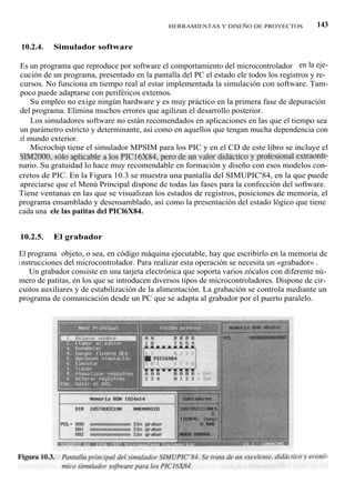 HERRAMIENTAS Y DISEÑO DE PROYECTOS            143

10.2.4.   Simulador software

Es un programa que reproduce por software el comportamiento del microcontrolador en la eje-
cución de un programa, presentado en la pantalla del PC el estado ele todos los registros y re-
cursos. No funciona en tiempo real al estar implementada la simulación con software. Tam-
poco puede adaptarse con periféricos externos.
    Su empleo no exige ningún hardware y es muy práctico en la primera fase de depuración
del programa. Elimina muchos errores que agilizan el desarrollo posterior.
    Los simuladores software no están recomendados en aplicaciones en las que el tiempo sea
un parámetro estricto y determinante, así como en aquellos que tengan mucha dependencia con
el mundo exterior.
    Microchip tiene el simulador MPSIM para los PIC y en el CD de este libro se incluye el
SIM2000, sólo aplicable a los PICl6X84, pero de un valor didáctico y profesional extraordi-
nario. Su gratuidad lo hace muy recomendable en formación y diseño con esos modelos con-
cretos de PIC. En la Figura 10.3 se muestra una pantalla del SIMUPIC'84, en la que puede
apreciarse que el Menú Principal dispone de todas las fases para la confección del software.
Tiene ventanas en las que se visualizan los estados de registros, posiciones de memoria, el
programa ensamblado y desensamblado, así como la presentación del estado lógico que tiene
cada una ele las patitas del PICl6X84.


10.2.5.   El grabador

El programa objeto, o sea, en código máquina ejecutable, hay que escribirlo en la memoria de
i nstrucciones del microcontrolador. Para realizar esta operación se necesita un «grabador» .
    Un grabador consiste en una tarjeta electrónica que soporta varios zócalos con diferente nú-
mero de patitas, en los que se introducen diversos tipos de microcontroladores. Dispone de cir-
cuitos auxiliares y de estabilización de la alimentación. La grabación se controla mediante un
programa de comunicación desde un PC que se adapta al grabador por el puerto paralelo.
 