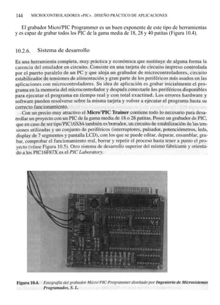144       MICROCONTROLADORES «PIC» . DISEÑO PRÁCTICO DE APLICACIONES


   El grabador Micro'PIC Programmer es un buen exponente de este tipo de herramientas
y es capaz de grabar todos los PIC de la gama media de 18, 28 y 40 patitas (Figura 10.4).


10.2.6.     Sistema de desarrollo
 