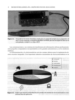 2    MICROCONTROLADORES «PIC». DISEÑO PRÁCTICO DE APLICACIONES




    Las comunicaciones y sus sistemas de transferencia de información utilizan profusamente
estos pequeños computadores incorporándolos en los grandes automatismos y en los modernos
teléfonos.
    La instrumentación y la electromedicina son dos campos idóneos para la implantación de
estos circuitos integrados. Una importante industria consumidora de microcontroladores es la
 