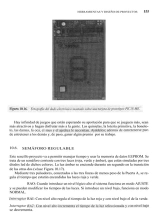 HERRAMIENTAS Y DISEÑO DE PROYECTOS            153




    Hay infinidad de juegos que están esperando su aportación para que se jueguen más, sean
más atractivos y hagan disfrutar más a la gente. Las quinielas, la lotería primitiva, la bonolo-
to, las damas, la oca, el mus y el ajedrez le necesitan. Ayúdelos; además de entretenerse pue-
de entretener a los demás y, de paso, ganar algún premio por su trabajo.


10.6.    SEMÁFORO REGULABLE

Este sencillo proyecto va a permitir manejar tiempo y usar la memoria de datos EEPROM. Se
trata de un semáforo corriente con tres luces (roja, verde y ámbar), que están simuladas por tres
diodos led de dichos colores. La luz ámbar se enciende durante un segundo en la transición
de las otras dos (véase Figura 10.17).
    Mediante tres pulsadores, conectados a las tres líneas de menos peso de la Puerta A, se re-
gula el tiempo que estarán encendidas las luces roja y verde.

Interruptor RAO: Cuando introduce un nivel lógico alto el sistema funciona en modo AJUSTE
y se pueden modificar los tiempos de las luces. Si introduce un nivel bajo, funciona en modo
NORMAL.
Interruptor RAI: Con nivel alto regula el tiempo de la luz roja y con nivel bajo el de la verde.

Interruptor RA2: Con nivel alto incrementa el tiempo de la luz seleccionada y con nivel bajo
se decrementa.
 