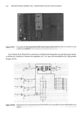 15 4   MICROCONTROLADORES «PIC». DISEÑO PRÁCTICO DE APLICACIONES




    Las 8 líneas de la Puerta B se conectan a 8 diodos led integrados en una barra que tienen
l a misión de visualizar el número de segundos, de 1 a 8, que está encendida la luz. bajo prueba
(Figura 10.18).
 