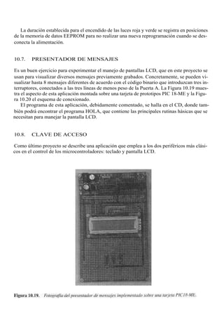 La duración establecida para el encendido de las luces roja y verde se registra en posiciones
de la memoria de datos EEPROM para no realizar una nueva reprogramación cuando se des-
conecta la alimentación.


10.7.   PRESENTADOR DE MENSAJES

Es un buen ejercicio para experimentar el manejo de pantallas LCD, que en este proyecto se
usan para visualizar diversos mensajes previamente grabados. Concretamente, se pueden vi-
sualizar hasta 8 mensajes diferentes de acuerdo con el código binario que introduzcan tres in-
terruptores, conectados a las tres líneas de menos peso de la Puerta A. La Figura 10.19 mues-
tra el aspecto de esta aplicación montada sobre una tarjeta de prototipos PIC 18-ME y la Figu-
ra 10.20 el esquema de conexionado.
    El programa de esta aplicación, debidamente comentado, se halla en el CD, donde tam-
bién podrá encontrar el programa HOLA, que contiene las principales rutinas hásicas que se
necesitan para manejar la pantalla LCD.


10.8.   CLAVE DE ACCESO

Como último proyecto se describe una aplicación que emplea a los dos periféricos más clási-
cos en el control de los microcontroladores: teclado y pantalla LCD.
 