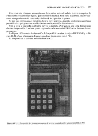 HERRAMIENTAS Y DISEÑO DE PROYECTOS              157

   Para controlar el acceso a un recinto se debe pulsar sobre el teclado la tecla A seguida de
otras cuatro con diferentes dígitos, que constituyen la clave. Si la clave es correcta se activa du-
rante un segundo un relé, conectado a la línea RAd, que abre la puerta.
   Se dan tres oportunidades para introducir la clave correcta. Además, se utiliza un zumbador
piezoeléctrico que genera un sonido «beep» tras la pulsación de cada tecla.
   Con la tecla C se puede cambiar la clave y la pantalla LCD genera una serie de mensájes
durante la operación. La clave queda registrada en la memoria EEPROM de datos de forma
permanente.
   La Figura 1021 muestra la disposición de los periféricos sobre la tarjeta PIC I S-ME y la Fi-
gura 10.22 ofrece el esquema de conexionado de los mismos con el PIC.
   El programa de la clave se ha incluido en el CD.
 