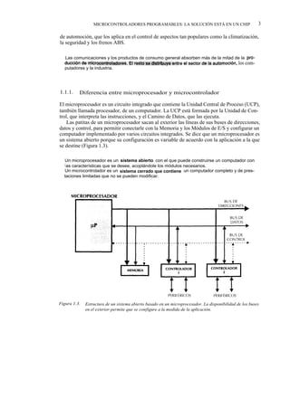 MICROCONTROLADORES PROGRAMABLES: LA SOLUCIÓN ESTÁ EN UN CHIP                            3

de automoción, que los aplica en el control de aspectos tan populares como la climatización,
la seguridad y los frenos ABS.

   Las comunicaciones y los productos de consumo general absorben más de la mitad de la pro-
   ducción de microcontroladores. El resto se distribuye entre el sector de la automoción, los com-
   putadores y la industria.




1.1.1.    Diferencia entre microprocesador y microcontrolador

El microprocesador es un circuito integrado que contiene la Unidad Central de Proceso (UCP),
también llamada procesador, de un computador. La UCP está formada por la Unidad de Con-
trol, que interpreta las instrucciones, y el Camino de Datos, que las ejecuta.
    Las patitas de un microprocesador sacan al exterior las líneas de sus buses de direcciones,
datos y control, para permitir conectarle con la Memoria y los Módulos de E/S y configurar un
computador implementado por varios circuitos integrados. Se dice que un microprocesador es
un sistema abierto porque su configuración es variable de acuerdo con la aplicación a la que
se destine (Figura 1.3).

  Un microprocesador es un sistema abierto con el que puede construirse un computador con
  l as características que se desee, acoplándole los módulos necesarios.
  Un microcontrolador es un sistema cerrado que contiene un computador completo y de pres-
  taciones limitadas que no se pueden modificar.




Figura 1.3.   Estructura de un sistema abierto basado en un microprocesador. La disponibilidad de los buses
              en el exterior- permite que se configure a la medida de la aplicación.
 