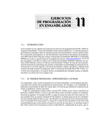 11.1.   INTRODUCCIÓN
Se ha reunido en este capítulo una colección de ejercicios de programación del PIC 16F84 en
lenguaje Ensamblador. Tiene una finalidad exclusivamente didáctica y va introduciendo pro-
gresivamente conceptos sobre la arquitectura del microcontrolador y nuevas instrucciones.
En el desarrollo de programas se van describiendo características del entorno de programa-
ción MPLAB de Microchip que incluye el programa Ensamblador MPASM y el simulador
MPSIM, los cuales se pueden bajar de las páginas de Internet www.microchip.co m . En el CD
que acompaña a este libro se incluye una versión del simulador SIM2000 cedida por sus au-
tores, Pablo Martínez García y Francisco José Hernández Villalón. Se trata de una extraordi-
naria herramienta de aprendizaje que permite comprender en profundidad la actuación de las
instrucciones a nivel de registros y de líneas de entrada y salida y periféricos. Además tiene
la opción de poder simular los programas sobre el sistema de desarrollo Micro'PIC Trainer. La
versión más actualizada y un soporte técnico acompañado por múltiples ayudas se pueden
encontrar en la dirección www.simupic.com.


11.2.   EL PRIMER PROGRAMA: APRENDIENDO A SUMAR
Un computador, como sucede en pequeño con el microcontrolador, es una máquina que pro-
cesa datos de acuerdo con un programa de instrucciones. Por ejemplo, a un computador le
podríamos encomendar la labor de sumar datos. Con tal de que admitiese la operación de
sumar ya podríamos resolver esta tarea.
    Todos los computadores saben sumar y nuestro PIC 16X84, al que vamos a referirnos en
particular, también. Bueno, el caso es que sólo saben sumar en binario, porque son máquinas
electrónicas digitales. El sumador del PIC es capaz de sumar dos datos de 8 bits cada uno. Di-
cho sumador tiene un registro, llamado W (de trabajo), en donde aloja uno de los sumandos.
El otro sumando debemos decir lo que vale (literal) o en qué posición de la memoria de datos
está. El resultado de la suma puede ir a ocupar W. Como los dos sumandos son de 8 bits cabe
la posibilidad de que exista acarreo al sumar los dos bits de más peso y el resultado tenga 9
bits. Para resolver tal circunstancia existe un flip-flop FC, señalizador de acarreo, que se

                                                                                          159
 