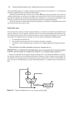 160    MICROCONTROLADORES «PIC». DISEÑO PRÁCTICO DE APLICACIONES


pone automáticamente a 1 cuando sucede este acontecimiento. En la Figura 11.1 se muestra un
esquema simplificado del sumador del PIC16X84.
   Además del operando que recibe la ALU desde W precisa otro que puede ser un valor in-
mediato (literal) que se incluye en el código de la instrucción, o bien el valor contenido en al-
guno de los registros de la memoria de datos. En la Figura 11.2 se muestra el multiplexor que
permite la selección de una de estas dos posibles fuentes del segundo operando.
   Antes de exponer el enunciado del primer programa se comenta el comportamiento de las
dos instrucciones que vamos a usar:




Esta instrucción es típica en todos los procesadores y su misión es transferir el contenido de un
registro «fuente» (1) a un registro «destino» (d). En los microcontroladores PIC todos los da-
tos residen en posiciones de la memoria de datos y sólo el registro de trabajo W se salva de
esta regla. Esto significa que mov puede mover tres tipos de operandos fundamentales:
   l.   El contenido del registro W.
   2.   El contenido de una posición de la memoria de datos o registro.
   3.   Un literal o valor inmediato que se incluye en el código máquina de la propia instruc-
        ción.




   Mover el contenido de un registro fuente al registro W es una operación habitual y sencilla.
No está tan claro mover el contenido del fuente al fuente, es decir, dejarlo como estaba. En
este último caso hay que tener en cuenta que en esta instrucción se activa el señalizador de
cero, FZ, que es un flip-flop que se pone automáticamente a 1 cuando lo que se transfiere es
cero.
 