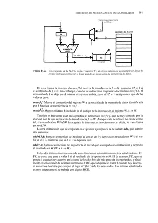 EJERCICIOS DE PROGRAMACIÓN EN ENSAMBLADOR              161




    En las dos últimas instrucciones de suma funcionan automáticamente tres señalizadores. El
FZ, de cero, que pasa a valer 1 si el resultado de la operación es 0. El de acarreo, FC, que se
pone a 1 cuando hay acarreo en la suma de los dos bits de más peso de los operandos, y final-
mente el señalizador de acarreo intermedio, FDC, que adquiere el valor 1 cuando hay acarreo
al sumar los dos bits que ocupan el lugar 4.° (bit 3) de los operandos. Este último señalizador
es muy interesante si se trabaja con dígitos BCD.
 