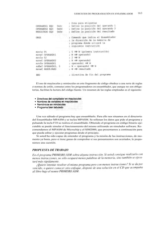 EJERCICIOS DE PROGRAMACIÓN EN ENSAMBLADOR                 16 3




    El uso de mayúsculas y minúsculas en este fragmento de código obedece a una serie de reglas
o normas de estilo, comunes entre los programadores en ensamblador, que aunque no son obliga-
torias, facilitan la lectura del código fuente. Un resumen de las reglas empleadas es el siguiente:




    Una vez editado el programa hay que ensamblarlo. Para ello nos situamos en el directorio
del Ensamblador MPASM y se teclea MPASM. Se rellenan los datos que pide el programa y
pulsando la tecla F10 se realiza el ensamblado. Obtenido el programa en código binario eje-
cutable se puede simular el funcionamiento del mismo utilizando un simulador software. Re-
comendamos el MPASM de Microchip y el SIM2000, que presentamos a continuación para
que pueda editar y ejecutar programas desde el principio.
    Si usted ha sido capaz de entender el programa y la misión de las instrucciones, de mo-
mento ya basta, pero si tiene ganas de comprobar si sus pensamientos son acertados, le propo-
nemos una cuestión.
 