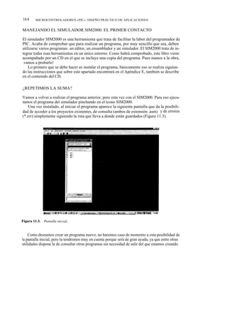 164     MICROCONTROLADORES «PIC». DISEÑO PRÁCTICO DE APLICACIONES


MANEJANDO EL SIMULADOR SIM2000: EL PRIMER CONTACTO

El simulador SIM2000 es una herramienta que trata de facilitar la labor del programador de
PIC. Acaba de comprobar que para realizar un programa, por muy sencillo que sea, deben
utilizarse varios programas: un editor, un ensamblador y un simulador. El SIM2000 trata de in-
tegrar todas esas herramientas en un único entorno. Como habrá comprobado, este libro viene
acompañado por un CD en el que se incluye una copia del programa. Pues manos a la obra,
¡ vamos a probarlo!
    Lo primero que se debe hacer es instalar el programa; básicamente eso se realiza siguien-
do las instrucciones que sobre este apartado encontrará en el Apéndice E, también se describe
en el contenido del CD.

¿REPETIMOS LA SUMA?

Vamos a volver a realizar el programa anterior, pero esta vez con el SIM2000. Para eso ejecu-
tamos el programa del simulador pinchando en el icono SIM2000.
   Una vez instalado, al iniciar el programa aparece la siguiente pantalla que da la posibili-
dad de acceder a los proyectos existentes, de consulta (ambos de extensión .asm) y de errores
(*.err) simplemente siguiendo la ruta que lleva a donde están guardados (Figura 11.3).




    Como deseamos crear un programa nuevo, no haremos caso de momento a esta posibilidad de
la pantalla inicial, pero la tendremos muy en cuenta porque será de gran ayuda, ya que entre otras
utilidades dispone la de consultar otros programas sin necesidad de salir del que estamos creando.
 