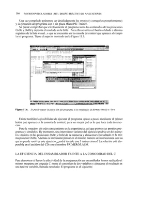166     MICROCONTROLADORES «PIC». DISEÑO PRÁCTICO DE APLICACIONES


    Una vez compilado podremos ver detalladamente los errores (y corregirlos posteriormente)
y la ejecución del programa con o sin placa Micro'PIC Trainer.
    Se puede comprobar que efectivamente el programa suma los contenidos de las posiciones
OxOc y OxOd y deposita el resultado en la 0x0e. Para ello se utiliza el botón «Añade o elimina
registros de la lista visual...» que se encuentra en la consola de control que aparece al compi-
lar el programa. Tiene el aspecto mostrado en la Figura 11.6.




   Existe también la posibilidad de ejecutar el programa «paso a paso» mediante el primer
botón que aparece en la consola de control, para ver mejor qué es lo que hace cada instruc-
ción.
   Pero la «madre» de todo conocimiento es la experiencia, así que piense sus propios pro-
gramas y simúlelos. De momento, una interesante variante del ejercicio podría ser dos núme-
ros situados en las posiciones OxOc y OxOd de la memoria y almacenar el resultado en la mis-
ma posición OxOd. Además es interesante pensar en el mínimo número de instrucciones con las
que se puede resolver este ejercicio; ¿podrá hacerlo con 5 instrucciones? La solución está dis-
ponible en el archivo del CD con el nombre PRIMERO3.ASM.


LA EFICIENCIA DEL ENSAMBLADOR FRENTE A LA COMODIDAD DEL C

Para demostrar al lector la efectividad de la programación en ensamblador hemos realizado el
mismo programa en lenguaje C: suma el contenido de dos variables y almacena el resultado en
una tercera variable, llamada resultado. El programa es el siguiente:
 
