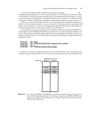 EJERCICIOS DE PROGRAMACIÓN EN ENSAMBLADOR                169


    La memoria de datos del PIC 16X84 está dividida en dos banco banco 0 y banco            l y la
anchura de cada posición es de 8 bits. En las posiciones 5 y 6 del banco 0 se ubican los regis-
tros PUERTAA y PUERTAB, que contienen el byte de información que ha entrado o va a sa-
lir por las líneas de dichas puertas. Con igual situación, pero en el banco 1, se hallan situados
l os registros TRISA y TRISB que configuran la dirección de cada línea (véase Figura 11.7).
    Cuando se conecta la alimentación al PIC o se reinicializa su funcionamiento mediante un
Reset, se activa automáticamente el acceso al banco 0. Si se desea acceder a posiciones del
banco 1 hay que poner a 1 el bit 5 de un registro llamado ESTADO y que ocupa, duplicado,
dos posiciones que tienen la dirección 3 del banco 0 y del banco 1.
    Si, por ejemplo, se quisiese configurar como entradas a todas las líneas de la PUERTAA y
como salidas a las de la PUERTAB, habría que cargar con un 1 a todos los bits de TRISA y con
un 0 a todos los bits de TRISB. Suponiendo que el bit 5 del registro ESTADO valiese 1 y se
pudiese acceder al banco 1, las instrucciones necesarias para realizar la configuración de las
dos puertas serían:




  Cuando se comienza a trabajar por primera vez con el PIC16X84, el bit 5 del registro ES-
TADO se carga automáticamente con un 0, con lo que se permite el acceso a las posiciones del
 