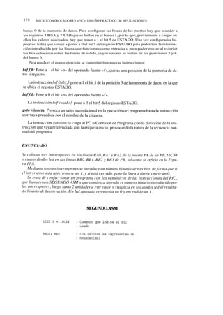 17 0   MICROCONTROLADORES «PIC». DISEÑO PRÁCTICO DE APLICACIONES


banco 0 de la memoria de datos. Para configurar las líneas de las puertas hay que acceder a
 l os registros TRISA y TRISB que se hallan en el banco 1, por lo que, previamente a cargar en
ellos los valores adecuados, hay que poner a 1 el bit 5 de ESTADO. Una vez configuradas las
puertas, habrá que volver a poner a 0 el bit 5 del registro ESTADO para poder leer la informa-
ción introducida por las líneas que funcionan como entradas o para poder enviar al exterior
l os bits colocados sobre las líneas de salida, cuyos valores se hallan en las posiciones 5 y 6
del banco 0.
   Para resolver el nuevo ejercicio se comentan tres nuevas instrucciones:
 