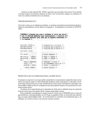 EJERCICIOS DE PROGRAMACIÓN EN ENSAMBLADOR              173

   i ¡ Todavía no sabe nada del PIC 16X84 y queremos que encienda varias luces!! Este método
es el que usamos con nuestros alumnos en clase y nos va muy bien, aunque, en confianza, el
éxito no se debe al método sino a los alumnos.


PROGRAMANDO EN C

Tal como se hizo en el capítulo precedente, se muestra el programa anteriormente desarro-
llado en ensamblador, escrito ahora en lenguaje C. El programa en cuestión es SEGUN-
DO.C:




PROPUESTA DE UN EJERCICIO PARA «SUBIR NOTA»

Se propone un ejercicio con el que podrá comprobar los conocimientos adquiridos hasta el mo-
mento. Se trata de sumar el valor introducido mediante cuatro interruptores conectados a las lí-
neas RAO a RA3 de PA con el valor introducido por otros cuatro interruptores conectados a las
líneas RBO a RB3 de PB. El resultado de esta suma deberá situarse en la posición de la me-
moria de datos OxOc.
    Al tratarse de la suma binaria de 2 operandos de 4 bits sólo se deberán tener en cuenta los
4 bits de menos peso del registro OxOc, aunque puede haber acarreo.
    Para comprobar su programa lo mejor es que lo simule con el SIM2000, pero si tiene al-
gún problema o está algo perdido, en el CD que acompaña al libro se encuentra una solución
bajo el nombre SEGUNDO2.ASM. Su versión puede no coincidir con la propuesta aquí y, sin
embargo, ser correcta. Para ir a un sitio hay muchos caminos.
 
