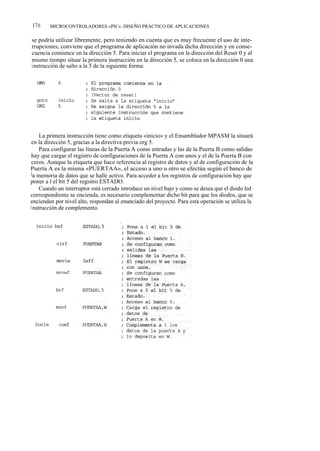 176     MICROCONTROLADORES «PIC». DISEÑO PRÁCTICO DE APLICACIONES

se podría utilizar libremente, pero teniendo en cuenta que es muy frecuente el uso de inte-
rrupciones, conviene que el programa de aplicación no invada dicha dirección y en conse-
cuencia comience en la dirección 5. Para iniciar el programa en la dirección del Reset 0 y al
mismo tiempo situar la primera instrucción en la dirección 5, se coloca en la dirección 0 una
instrucción de salto a la 5 de la siguiente forma:




     La primera instrucción tiene como etiqueta «inicio» y el Ensamblador MPASM la situará
 en la dirección 5, gracias a la directiva previa org 5.
     Para configurar las líneas de la Puerta A como entradas y las de la Puerta B como salidas
 hay que cargar el registro de configuraciones de la Puerta A con unos y el de la Puerta B con
 ceros. Aunque la etiqueta que hace referencia al registro de datos y al de configuración de la
Puerta A es la misma «PUERTAA», el acceso a uno u otro se efectúa según el banco de
 la memoria de datos que se halle activo. Para acceder a los registros de configuración hay que
poner a l el bit 5 del registro ESTADO.
     Cuando un interruptor está cerrado introduce un nivel bajo y como se desea que el diodo led
correspondiente se encienda, es necesario complementar dicho bit para que los diodos, que se
encienden por nivel alto, respondan al enunciado del proyecto. Para esta operación se utiliza la
i nstrucción de complemento.
 