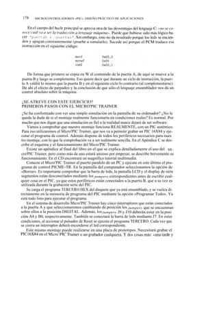 178    MICROCONTROLADORES «PIC». DISEÑO PRÁCTICO DE APLICACIONES




    De forma que primero se copia en W el contenido de la puerta A, de aquí se mueve a la
puerta B y luego se complementa. Eso quiere decir que durante un ciclo de instrucción, la puer-
ta A valdrá lo mismo que la puerta B y en el siguiente ciclo lo contrario (al complementarse).
De ahí el efecto de parpadeo y la conclusión de que sólo el lenguaje ensamblador nos da un
control absoluto sobre la máquina.

¿SE ATREVE CON ESTE EJERCICIO?
PRIMEROS PASOS CON EL MICRO'PIC TRAINER
 ¿Se ha conformado con ver una simple simulación en la pantalla de su ordenador? ¿No le
 queda la duda de si el montaje realmente funcionaría en condiciones reales? Es normal. Por
 mucho que nos digan que una simulación es fiel a la realidad nunca dejará de ser software.
    Vamos a comprobar que nuestro montaje funciona REALMENTE, con un PIC auténtico.
 Para eso utilizaremos el Micro'PIC Trainer, que nos va a permitir grabar un PIC 16X84 y eje-
cutar el programa de control. Además dispone de todos los periféricos necesarios para nues
tro montaje, con lo que la comprobación va a ser realmente sencilla. En el Apéndice C se des-
cribe el esquema y el funcionamiento del Micro'PIC Trainer.
    Existe un apéndice al final del libro en el que se explica detalladamente el uso del MI~
cro'PIC Trainer, pero como más de uno estará ansioso por empezar, se describe brevemente su
funcionamiento. En el CD encontrará un magnífico tutorial multimedia.
    Conecte el Micro'PIC Trainer al puerto paralelo de un PC y ejecute en este último el pro-
grama de control PICME-TR. En la pantalla del computador seleccionamos la opción de
«Borrar». Es importante comprobar que la barra de leds, la pantalla LCD y el display de siete
segmentos están desconectados mediante los jumpers correspondientes antes de escribir cual-
quier cosa en el PIC, ya que estos periféricos están conectados a la puerta B, que a su vez es
utilizada durante la grabación serie del PIC.
    Se carga el programa TERCERO.HEX del disquete que ya está ensamblado, y se vuelca di-
rectamente en la memoria de programa del PIC mediante la opción «Programar Todo». Ya
está todo listo para ejecutar el programa.
    En el sistema de desarrollo Micro'PIC Trainer hay cinco interruptores que están conectados
a la puerta A y que seleccionaremos cambiando de posición los jumpers que se encuentran
sobre ellos a la posición DIGITAL. Además, los jumpers J9 y J10 deberán estar en la posi
ción A4 y B0, respectivamente. También se conectará la barra de leds mediante J7. En estas
condiciones, al accionar el pulsador de Reset se ejecuta el programa TERCERO. Cada vez que
se cierra un interruptor deberá encenderse el led correspondiente.
    Este mismo montaje puede realizarse en una placa de prototipos. Necesitará grabar el
PIC16X84 en el Micro'PIC Trainer o un grabador cualquiera. Y dos cosas más: «una tarde y
 