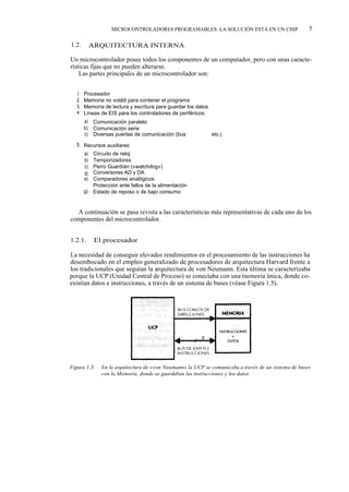 MICROCONTROLADORES PROGRAMABLES: LA SOLUCIÓN ESTÁ EN UN CHIP                       5

1.2.         ARQUITECTURA INTERNA

Un microcontrolador posee todos los componentes de un computador, pero con unas caracte-
rísticas fijas que no pueden alterarse.
    Las partes principales de un microcontrolador son:


   1.   Procesador
   2.   Memoria no volátil para contener el programa
   3.   Memoria de lectura y escritura para guardar los datos
   4.   Líneas de EIS para los controladores de periféricos:
        a)    Comunicación paralelo
        b)    Comunicación serie
        c)    Diversas puertas de comunicación (bus       l2ºC, USB,   etc.)

   5. Recursos auxiliares:
        a)    Circuito de reloj
        b)    Temporizadores
        c)    Perro Guardíán («watchdog»)
        d)    Conversores AD y DA
        e)    Comparadores analógicos
         f)   Protección ante fallos de la alimentación
        g)    Estado de reposo o de bajo consumo


  A continuación se pasa revista a las características más representativas de cada uno de los
componentes del microcontrolador.


1.2.1.        El procesador

La necesidad de conseguir elevados rendimientos en el procesamiento de las instrucciones ha
desembocado en el empleo generalizado de procesadores de arquitectura Harvard frente a
los tradicionales que seguían la arquitectura de von Neumann. Esta última se caracterizaba
porque la UCP (Unidad Central de Proceso) se conectaba con una memoria única, donde co-
existían datos e instrucciones, a través de un sistema de buses (véase Figura 1.5).




Figura 1.5.      En la arquitectura de «von Neumann» la UCP se comunicaba a través de un sistema de buses
                 con la Memoria, donde se guardaban las instrucciones y los datos.
 