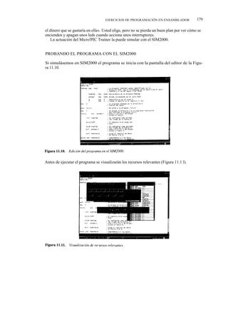 EJERCICIOS DE PROGRAMACIÓN EN ENSAMBLADOR               179

el dinero que se gastaría en ella». Usted elige, pero no se pierda un buen plan por ver cómo se
encienden y apagan unos leds cuando acciona unos interruptores.
   La actuación del Micro'PIC Trainer la puede simular con el SIM2000.


PROBANDO EL PROGRAMA CON EL SIM2000

Si simulásemos en SIM2000 el programa se inicia con la pantalla del editor de la Figu-
ra 11.10.




Antes de ejecutar el programa se visualizarán los recursos relevantes (Figura 11.1 l).
 