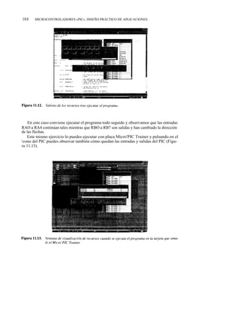 180    MICROCONTROLADORES «PIC». DISEÑO PRÁCTICO DE APLICACIONES




    En este caso conviene ejecutar el programa todo seguido y observamos que las entradas
RAO a RA4 continúan tales mientras que RBO a RB7 son salidas y han cambiado la dirección
de las flechas.
    Este mismo ejercicio lo puedes ejecutar con placa Micro'PIC Trainer y pulsando en el
i cono del PIC puedes observar también cómo quedan las entradas y salidas del PIC (Figu-
ra 11.13).
 